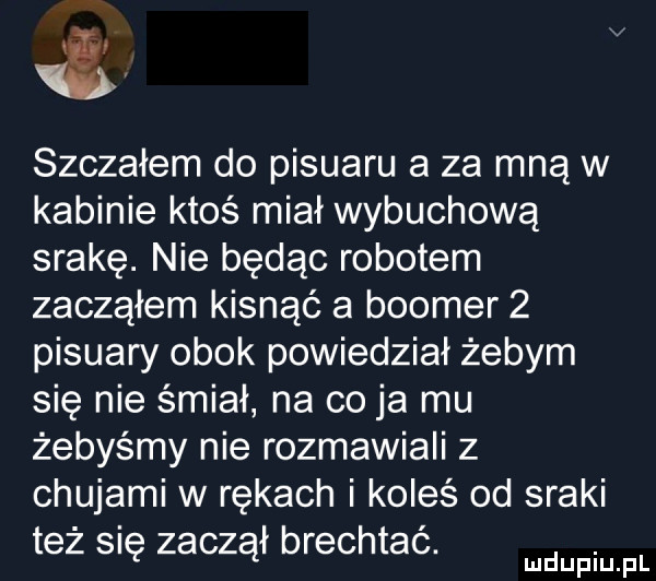 szczałem do pisuaru a za mną w kabinie ktoś miał wybuchową srakę. nie będąc robotem zacząłem kisnąć a booker   pisuary obok powiedział żebym się nie śmiał na co ja mu żebyśmy nie rozmawiali z chujami w rękach i koleś od sraki też się zaczął brechtać. mmpm pl