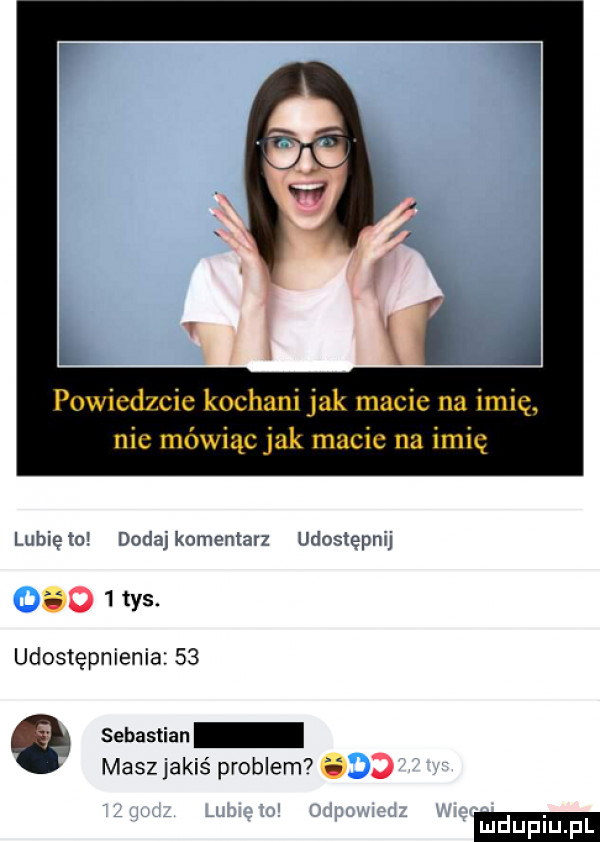 powiedzcie kochani jak macie na imię nie mówiąc jak macie na imię lubięmw dodajkomentarz udostępnij ugohys udostępnienie    sebastian masz jakiś problem  i