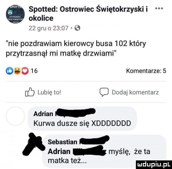 spotted ostrowiec świętokrzyski i okolice   gru      e nie pozdrawiam kierowcy busa     który przytrzasnąi mi matkę drzwiami        komentarze   ó lubiętoi o dodaj komentarz adrian kurwa dusze się xddddddd sebastian adrian myślę że ta matka też