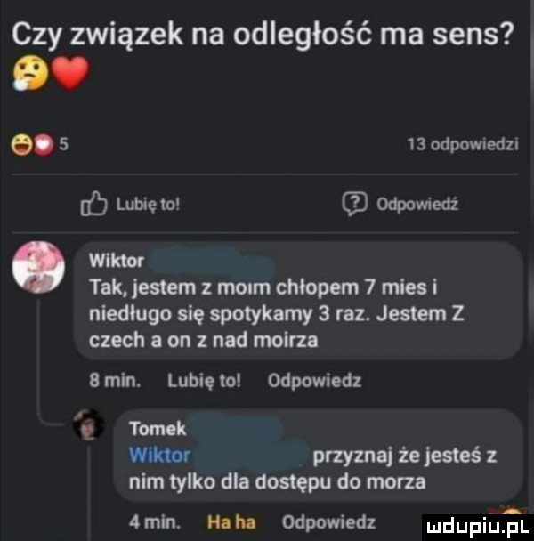 czy związek na odległość ma sens o.      odpowiedz lome lo odpovnedz wllmr tak jestem z moim chłopem   miesi niedlugo się spotykamy   raz. jestem z czech a on   nad molrzn bmln. lubięlo odpowiedz lv tobok w przyzna że jesteś z nim tylko dla dostępu do mam   mln m m odpowiedz dupina