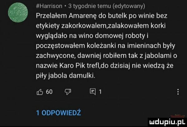 harrison   tygodnie temu edytowany przelałem amarenę do butelk po winie bez etykiety zakorkowalem zaiakowaiem korki wyglądało na wino domowej roboty i poczęstowałem koleżanki na imieninach były zachwycone dawniej robilem tak z jabolami o nazwie karo piktrefi do dzisiaj nie wiedzą że piiyjabola damulki.      e    odpowiedz