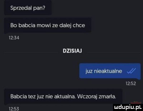 sprzedal pan bo babcia mowi ze dale chce       dzisiaj       babcia tez juz nie aktualna. wczoraj zmarła.       lee ilf i j f l