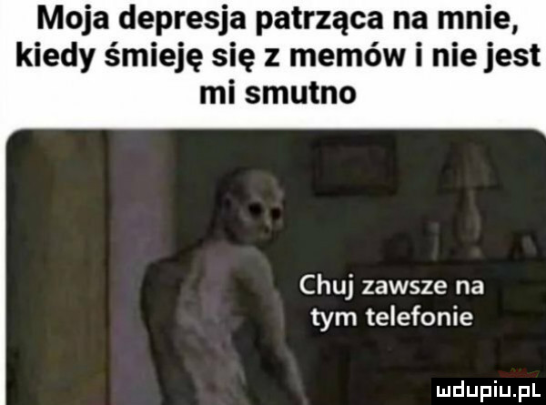 moja depresja patrząca na mnie kiedy śmieję się z memów i nie jest mi smutno chuj zawsze na tym telefonie