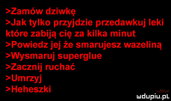 zamów dziwkę jak tylko przyjdzie przedawkuj leki które zabiją cię za kilka minut powiedz jej że smarujesz wazeliną wysmaruj superglue zacznij ruchać umrzyj heheszki