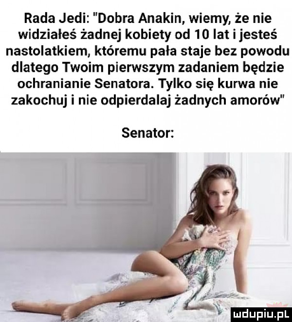 rada judi dobra anakin wiemy że nie widziałeś żadnej kobiety od    lat ijesteś nastolatkiem któremu pala staje bez powodu dlatego twoim pierwszym zadaniem będzie ochranianie senatora. tylko się kurwa nie zakochuj i nie odpierdalaj żadnych amorów senator