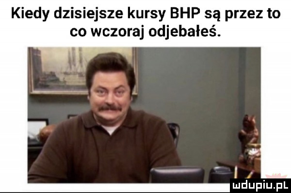 kiedy dzisiejsze kursy bhp są przez to co wczoraj odjebałeś