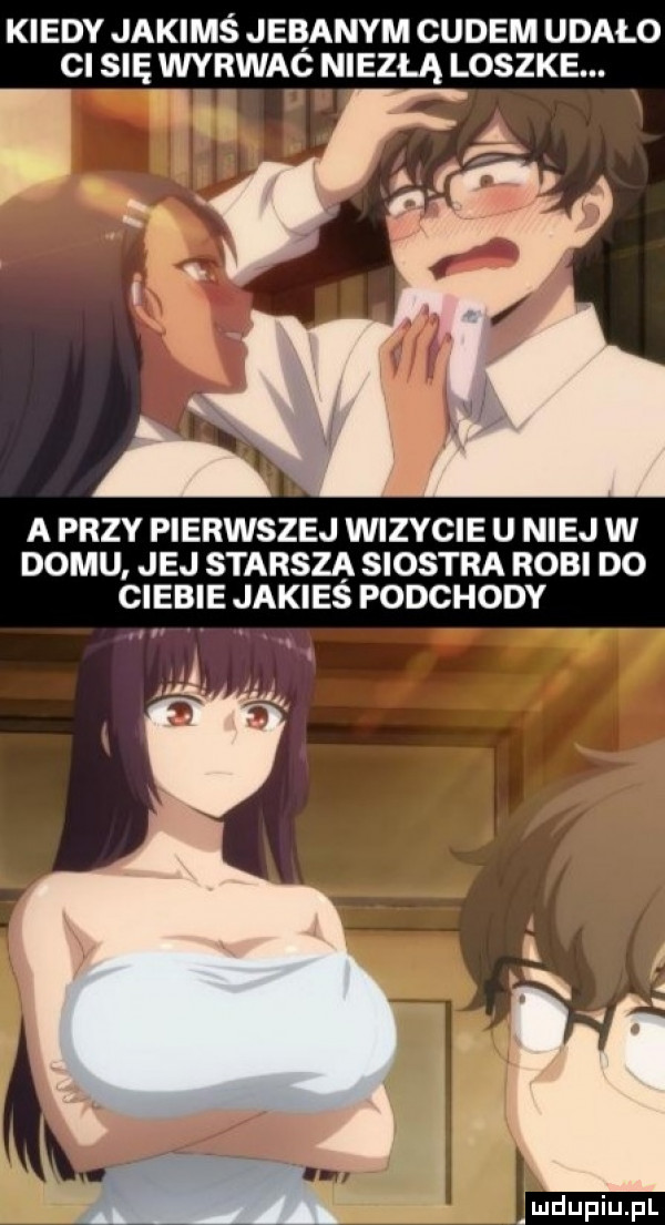 kiedy jakimś jebanym cudem udało ci się wyrwac niezłą loszke. a a przy pierwszej wizycie u niej w domu. jej starsza siostra robi do ciebie jakies podchody rl ludupqul