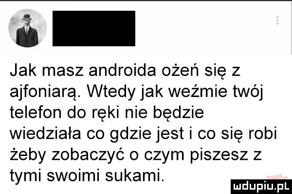 jak masz androida ożeń się z ajfoniarą. wtedy jak weźmie twój telefon do ręki nie będzie wiedziała co gdzie jest i co się robi żeby zobaczyć o czym piszesz z tyml swoimi sukaml