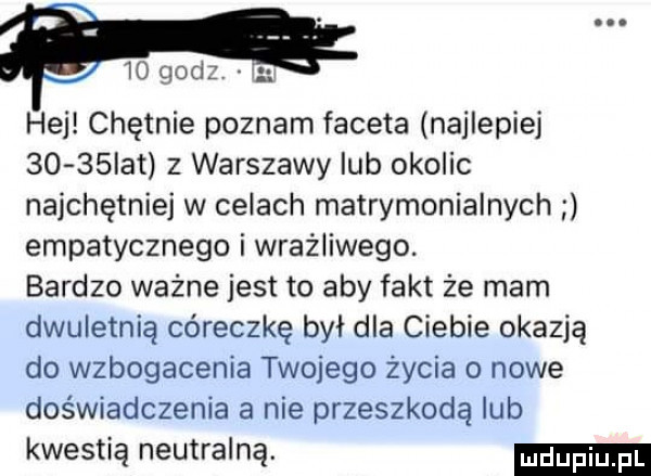 gad hej chętnie poznam faceta najlepiej      ikt z warszawy lub okolic najchętniej w celach matrymonialnych empatycznego i wrażliwego. bardzo ważne jest to aby fakt że mam dwuletnią córeczkę był dla ciebie okazją do wzbogacenia twojego życia o nowe doświadczenia a nie przeszkodą lub kwestią neutralną