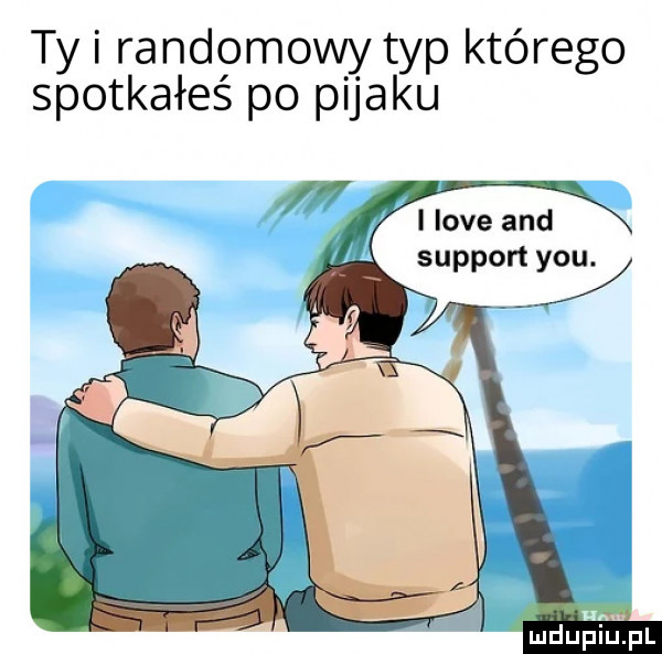 ty i randomowy typ którego spotkałeś po pijaku i live and support y-u. ludupiupl