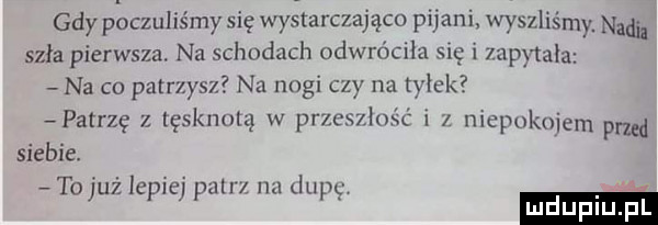 gdy placzuliśmy się wy tarczająco pijani. wyszliśmy. naci szła pierwsza. na schodach odwróciła się i mam aaa na co patrzysz na nogi ctv na tylek patrzę z tęsknotą w pr  siebie. to już lepiej pan nu dup m złość i   niepokuiem pad