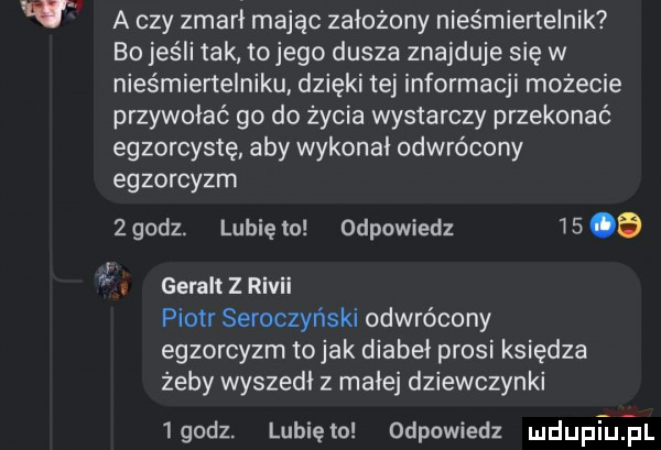 a czy zmarł mając założony nieśmiertelnik bo jeśli tak tojego dusza znajduje się w nies miertelniku dzięki tej informacji możecie przywołać go do zycia wystarczy przekonać egzorcystę aby wykonai odwrócony egzorcyzm   godz. lubię to odpowiedz is   z geralt z rivii piotr seroczyński odwrócony egzorcyzm tolak diabeł prosi księdza zeby wyszedł z małej dziewczynki igodz. lubięlo odpowiedz mdupi umil