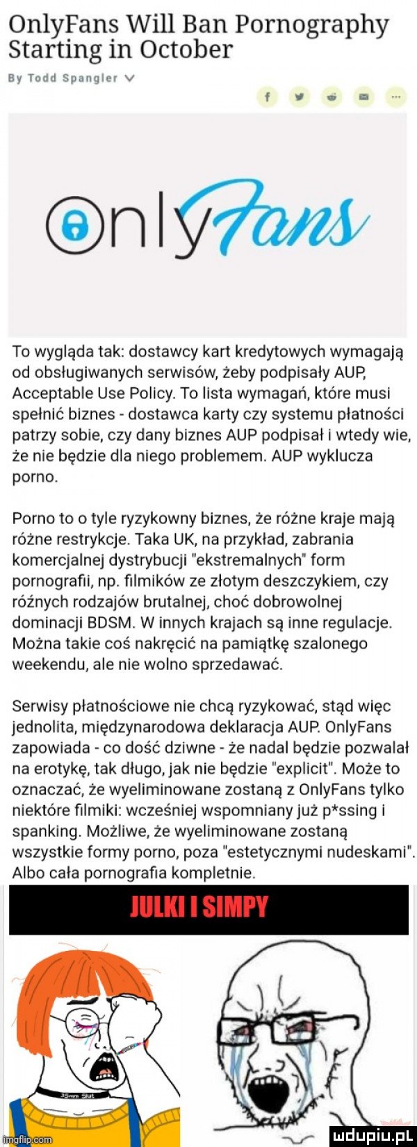 onlyfans will ban pornography storting in oktober av remi sumą m v onw to wygląda tak dostawcy kart kredytowych wymagają od obsługiwanych serwisów żeby podpisały aap acceptable ube policy. to lista wymagań które musi spełnić biznes dostawca karty czy systemu płatności patrzy sobie. czy dany biznes aap podpisal i wtedy wie że nie będzie dla niego problemem. aap wyklucza porno. porno to o tyle ryzykowny biznes że różne kraje mają różne restrykcje. taka uk na przyklad. zabrania komercjalnej dystrybucji ekstremalnych form pornografii np filmików ze zlotym deszczykiem czy różnych rodzajów brutalnej choć dobrowolnej dominacji basm w innych krajach są inne regulacje. można takie cos nakręcić na pamiątkę szalonego weekendu ale nie wolno sprzedawać. serwisy płatnościowe nie chca ryzykować stąd więc jednolita międzynarodowa deklaracja aap. oniyfans zapowiada co dość dziwne że nadal będzie pozwalal na erotykę tak dlugo ak nie będzie explicit. może to oznaczać że wyeliminowane zostaną z oniyfans tylko niektóre filmiki wcześniej wspomniany już p sling i sparking. możliwe. że wyeliminowane zostaną wszystkie formy porno. poza estetycznymi nudeskami. albo cala pornografia kompletnie. v