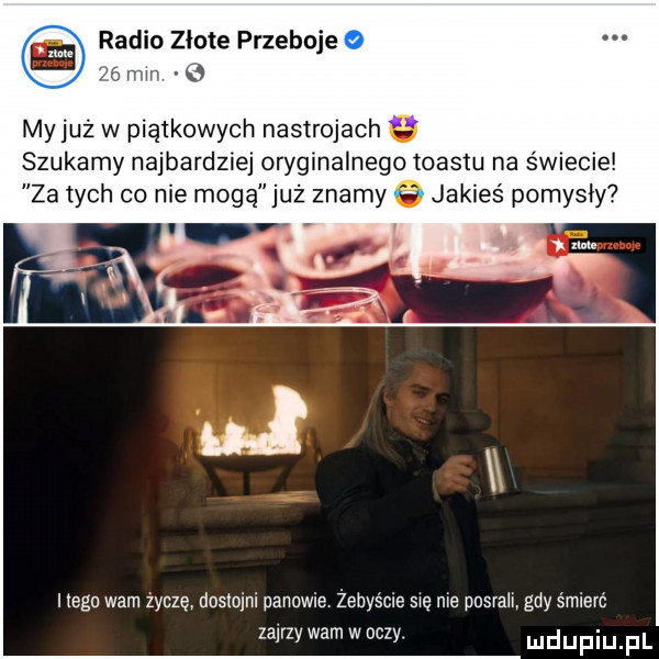 w radio złote przeboje mn e my już w piątkowych nastrojach szukamy najbardziej oryginalnego toastu na świecie za tych co nie mogą już   my   jakieś pomysły itegn warn zycze doslomi panowie. żebyście się nie musialy gdy śmierć zajrzy wam w oczy