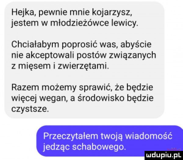 hejka pewnie mnie kojarzysz jestem w młodzieżówce lewicy. chciałabym poprosić was abyście nie akceptowali postów związanych z mięsem i zwierzętami. razem możemy sprawić że będzie więcej wegan a środowisko będzie czystsze. przeczytałem twoją wiadomość jedząc schabowego