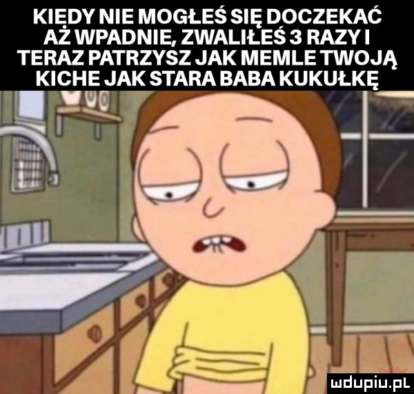 kiedy nie mogłeś się doczekac aż wpadnie zwaliłeś   razyi teraz patrzysz jak memle twoją kiche jak stara baba kukułkę