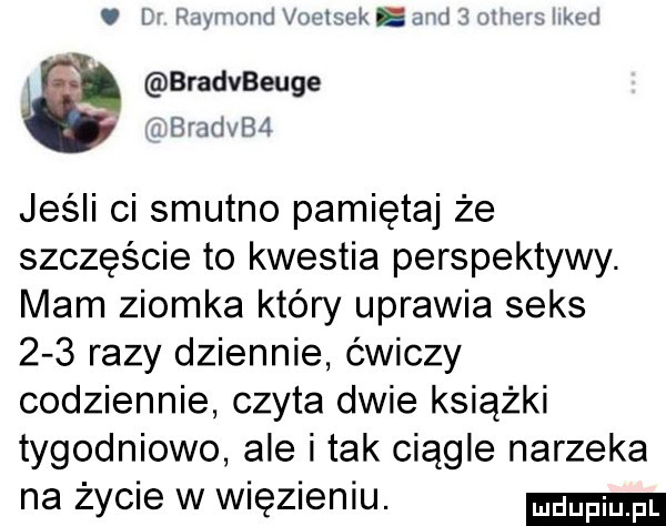 l payv land voelsek. dw x. bradeeuge. bum ba jeśli ci smutno pamiętaj że szczęście to kwestia perspektywy. mam ziomka który uprawia seks     razy dziennie ćwiczy codziennie czyta dwie książki tygodniowo ale i tak ciągle narzeka na życie w więzieniu
