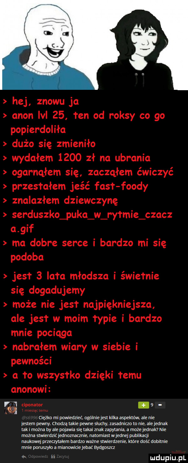 hej znowu ja agon lal    ten od raksy co go popierdoliła dużo się zmieniło wydałem      zł na ubrania ogarnąłem się zacząłem ćwiczyć przesłałem jeść fasł fondy znalazłem dziewczynę serduszko puka w rm-ie czacz a gif ma dobre serce i bardzo mi się podoba jest   lata młodsza i świetnie się dogadujemy może nie jus najpiękniejsza ale jus w moim łypie i bardzo mnie pociaga nabrałem wiary w siebie i pewności a to wszystko dzięki temu agonowi vj l cipanmr   mxesqtzemu tcięha mi pwłiedlieć miniejst kilka adm. ale nie jestem pewny. mam takie pewne sum. mmm m nie. ale jednak tak i można bydle pojawia siehkai mak zapytmia a moiejemak nie można smierdzićjemumnie. mnmiasmjmmj pllzlikaci naukqu muzymem bardon mine mniemanie. które dość damnie mnie pumszyioa niamwiciejdmć magu