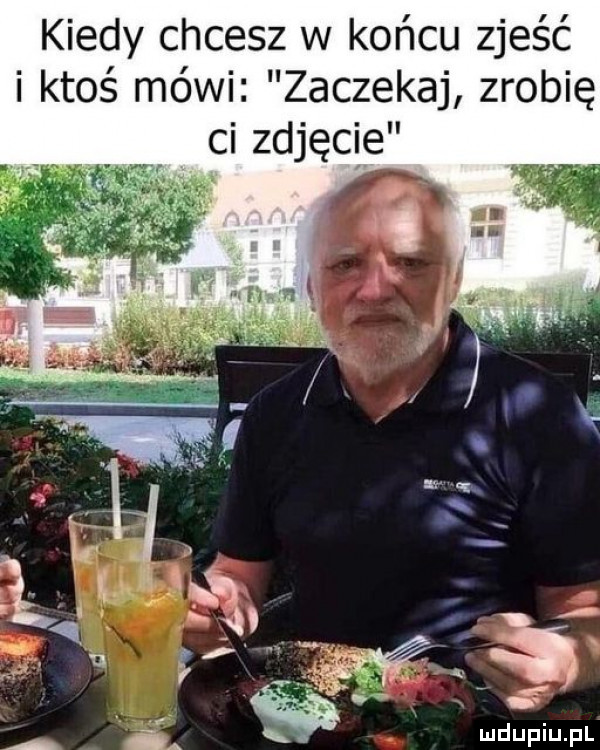 kiedy chcesz w końcu zjeść i ktoś mówi zaczekaj zrobię ci zdjęcie