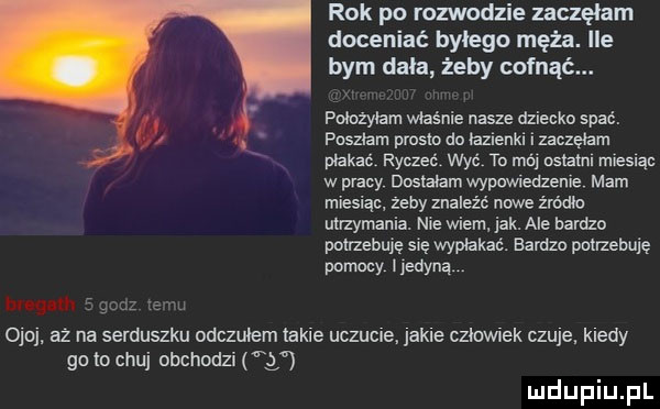 rok po rozwodzie zaczęłam doceniać bylego męża. ile bym dała żeby cofnac. położyłam władnie nasze dziecko spać. poszłam prosm do łazienki i zaczęłam płakać. ryczko. wyć to mi osłatm młesłąo w pracy dostałam wypawledzenłe mam miesiąc. żeby znaleźć nowe żródło utrzymani. maa wiem. jak. ale bardzo potrzebuję się wpłukać. bardzo pał zeluję pomocy jedyną h u w zbm     . aż na serduszku odczułem takie uczucie. jakle czlawiek czuje. kiedy go to chuj obchodzi g