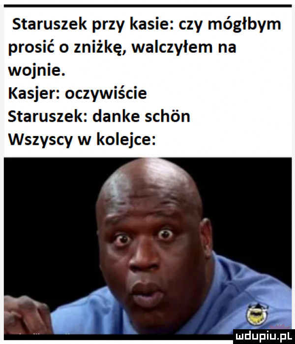 staruszek przy kasie czy mógłbym prosić o zniżkę walczyłem na wojnie. kasjer oczywiście staruszek danke schón wszyscy w kolejce