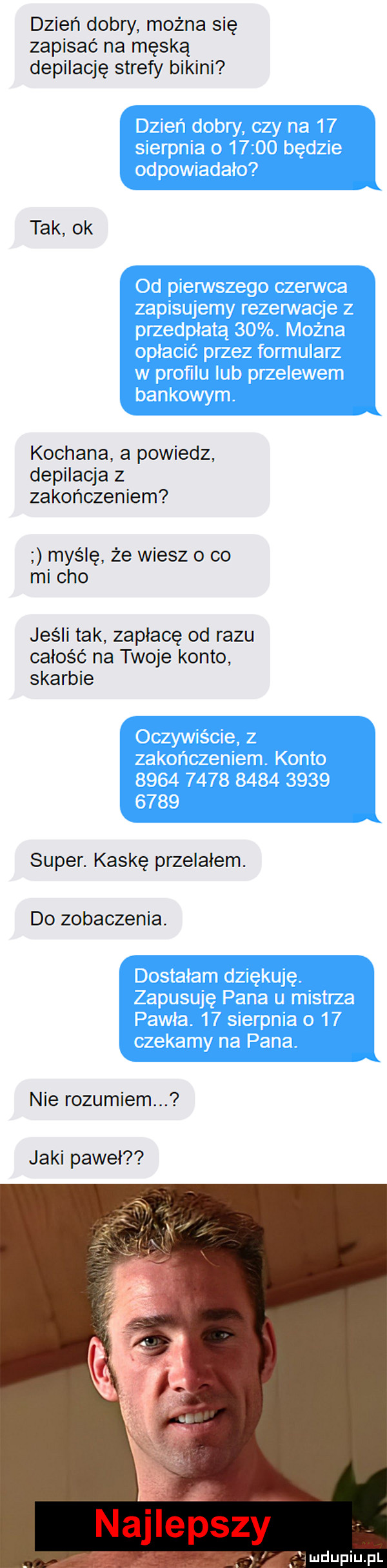 dzień doiw można się zapisać na męską depilację strefy bikini tak ok kochana a powiedz depilacja z zakończeniem myślę że wiesz o co mi ceo jeśli tak zaplace od razu całość na twoje konto skarbie super. kaskę przelalem. do zobaczenia. nie rozumiem. jaki pawel