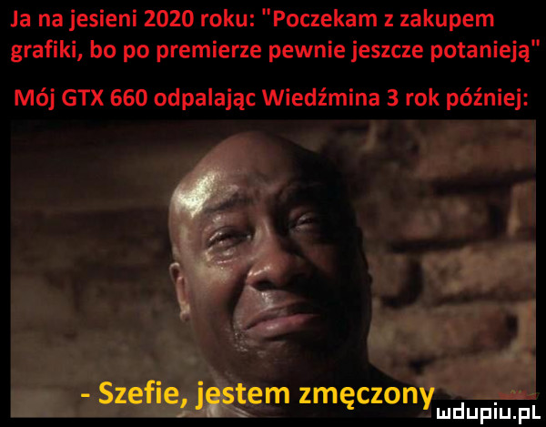 ja na jesieni      roku poczekam zakupem grafiki bo po premierze pewnie jeszcze potanieją mój gtx     odpalając wiedźmina   rok później szefie jestem zmęczonymdupiu. pl