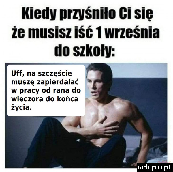 kieuv umlśniln ci się że musisz iść   września do szknłv uff na szczęście muszę zapierdalać w pracy od rana do wieczora do końca życia. mduplupl