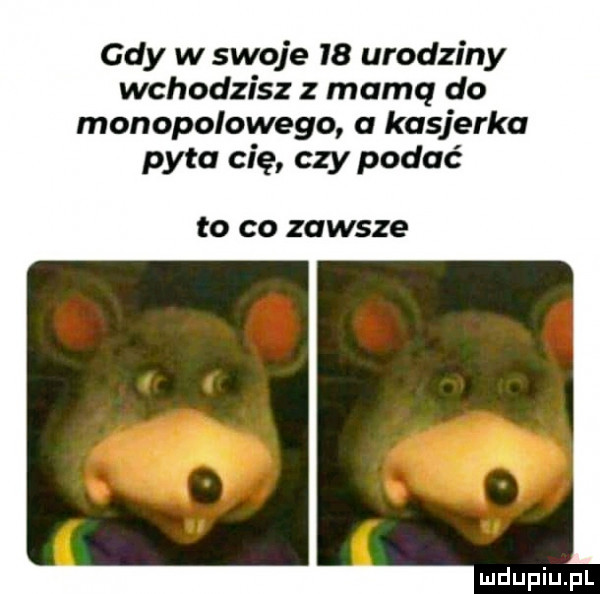 gdy w swoje    urodziny wchodzisz z mamq do monopolowego a kasjerka pyta cię czy podać to co zawsze