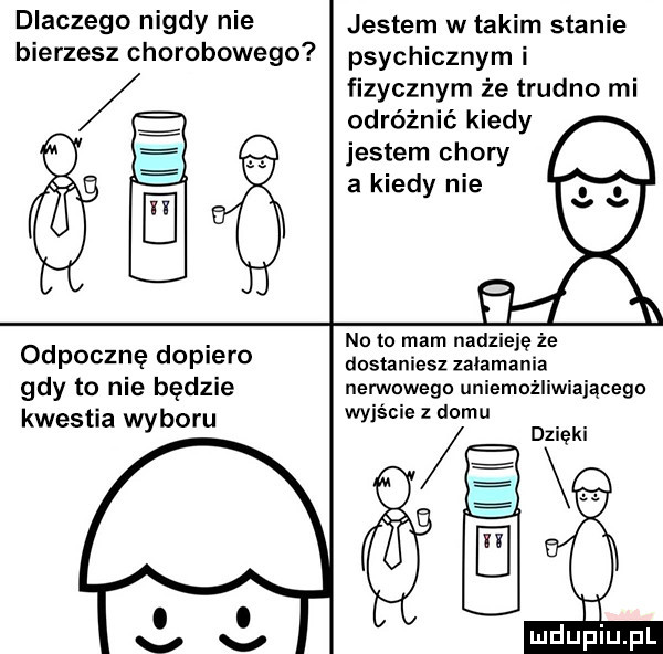 dlaczego nigdy nie bierzesz chorobowego odpoczne dopiero gdy to nie będzie kwestia wyboru jestem w takim stanie psychicznym i fizycznym że trudno mi odróżnić kiedy jestem chory. a kiedy nie i no to mam nadzieje że dostaniesz zalamania nerwowego uniemożliwiającego wyjście z domu dzieki