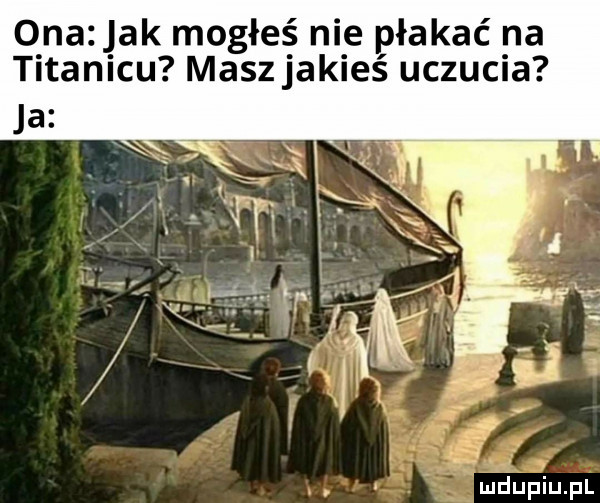 onazjak mogłeś nie płakać na titanicu masz jakieś uczucia