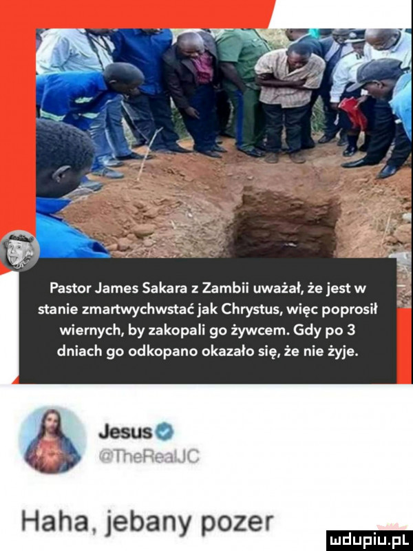 pastor james safara z zambii uważał że jest w stanie zmartwychwstać jak chrystus więc poprosił wiernych by zakopali go żywcem. gdy po   dniach go odkopano okazało się że nie żyje. haba jebany pozer