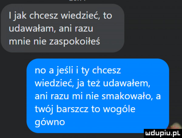 imak chcesz wiedzieć to udawałam ani razu mnie nie zaspokoiłeś no a jeśli i ty chcesz wiedzieć ja też udawałem ani razu mi nie smakowało a twój barszcz to wogule gowno