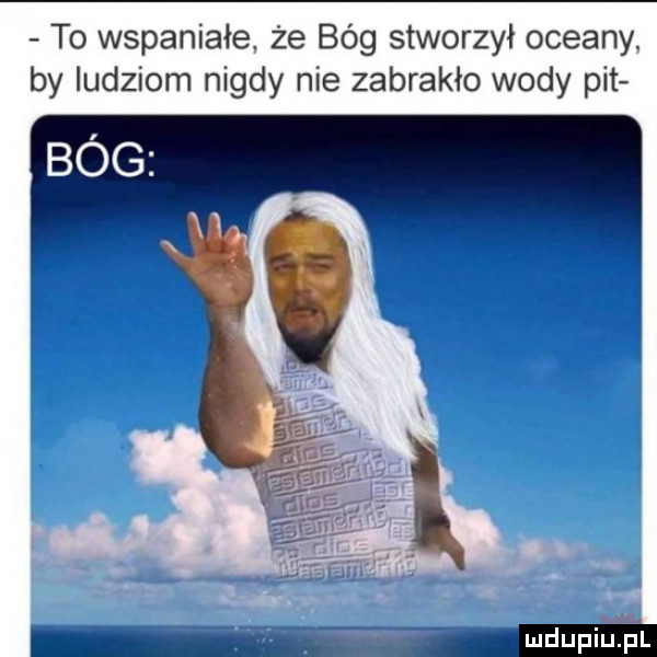 to wspaniałe że bóg stworzył oceany by ludziom nigdy nie zabrakło wody pit