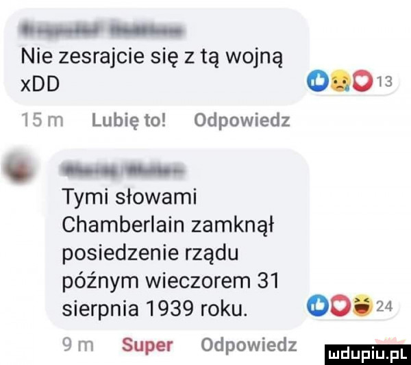 o nie zesrajcie się z tą wojną xdd         m lunięto odpowiedz. tymi słowami chamberlain zamknął posiedzenie rządu późnym wieczorem    sierpnia      roku.        m super odpowiedz