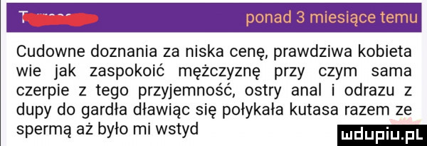 ponad   miesiące temu cudowne doznania za niska cenę prawdziwa kobieta wie jak zaspokoić mężczyznę przy czym sama czerpie z tego przyjemność ostry amal i obrazu z dupy do gardła dławiąc się połykała kutasa razem ze spermą aż było mi wstyd