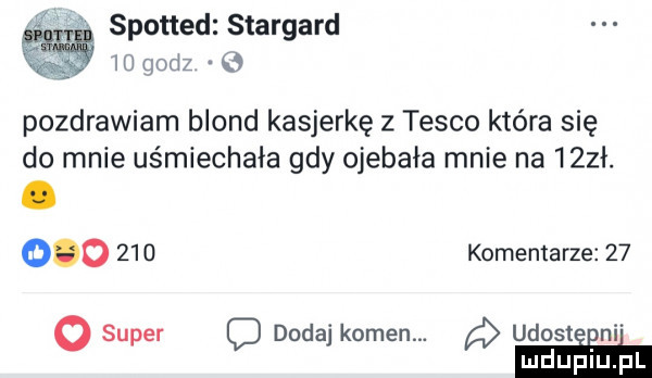spotted stargard io godz   pozdrawiam blond kasjerkę z tesco która się do mnie uśmiechała gdy ojebała mnie na    ł.         komentarze      super c dodaj kamen. udosteeni