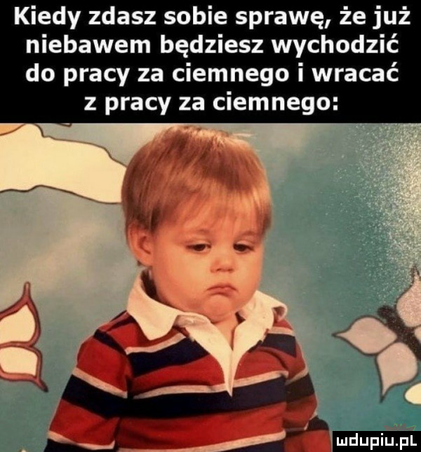 kiedy zdasz sobie sprawę że już niebawem będziesz wychodzić do pracy za ciemnego i wracać z pracy za ciemnego ludu iu. l