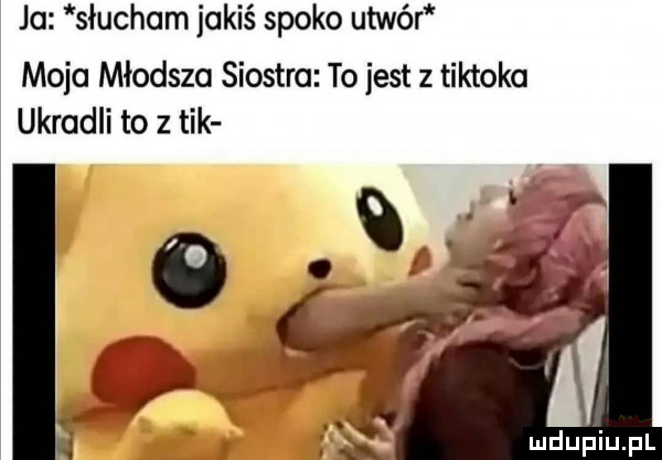 ja słuchom jakiś spoko utwór moja młodsza siostra to jest z tiktoka ukradli to z tik o