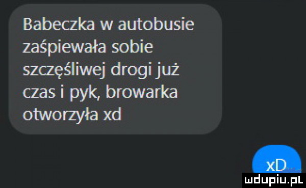 babeczka w autobusie zaśpiewała sobie szczęśliwej drogijuż czas i pyk browarka otworzyła xd