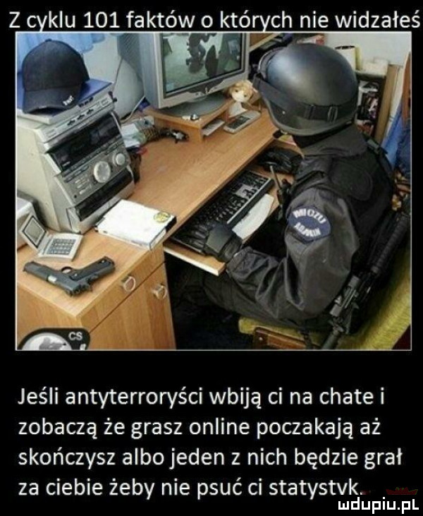 z kru     faktów o któ ch nie wiązałeś jeśli antyterroryści wbiją ci na chate i zobaczą że grasz online poczekają aż skończysz albo jeden z nich będzie grał za ciebie żeby nie psuć ci statystek. ludupiu. pl