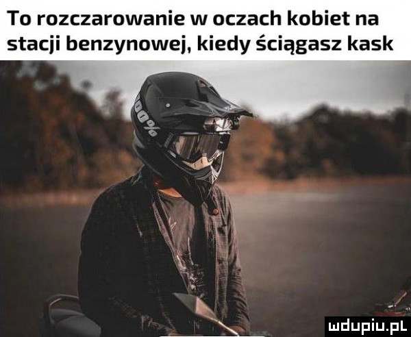 to rozczarowanie w oczach kobiet na stacji benzynowej. kiedy ściągasz kask. abakankami k