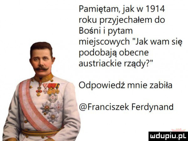 pamiętam jak w      roku przyjechałem do bośni i pytam miejscowych jak wam się podobają obecne austriackie rządy odpowiedź mnie zabiła franciszek ferdynand ludu iu. l