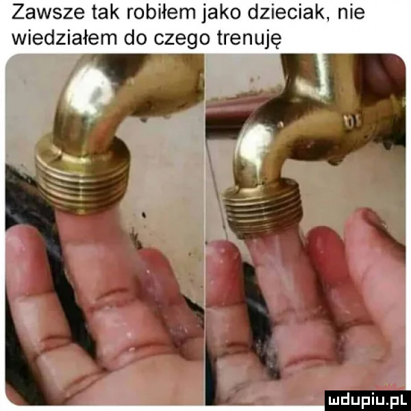zawsze tak robiłem jako dzieciak nie wiedziałem do czego trenuję
