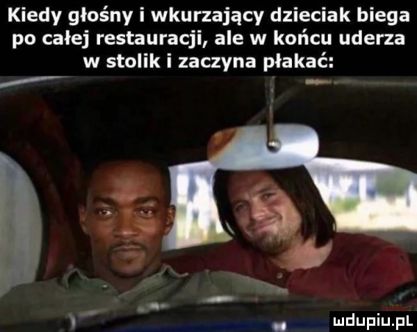 kiedy głośny i wkurzający dzieciak biega po całej restauracji ale w końcu uderza w stolik i zaczyna płakać no i