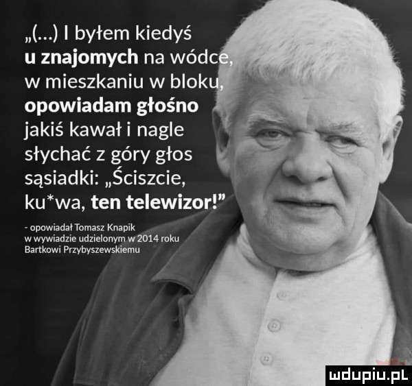 i byłem kiedyś u znajomych na wódc w mieszkaniu w blok opowiadam głośno jakiś kawaii nagle słychać z góry głos sąsiadki ściszcie ku wa ten telewizor opowiadał tomasz knapik w wywiadzie udzielonym w      roku bankowi prlybyszcwskiemu i