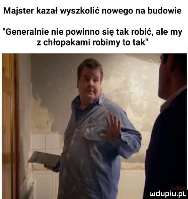 majster kazał wyszkolić nowego na budowie generalnie nie powinno się tak robić ale my z chłopakami robimy to tak i