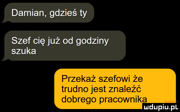 damian gdzieś ty szef cię już od godziny szuka przekaż szefowi że trudno jest znaleźć dobrego pracownika