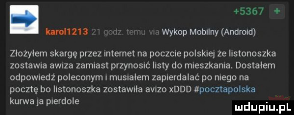 uranu wykop mobilny android zlozylem skargę przez internet na poczcie polskie ze listonoszka zastawu   awiza zamiast przenosu iksty do mleszkanla. dostałem odpowiedz poleconym i musialem zapierdalać po niego na pocztę bo ilstonoszka zostawila avlzo xddd pocnapolska karwala pierdole