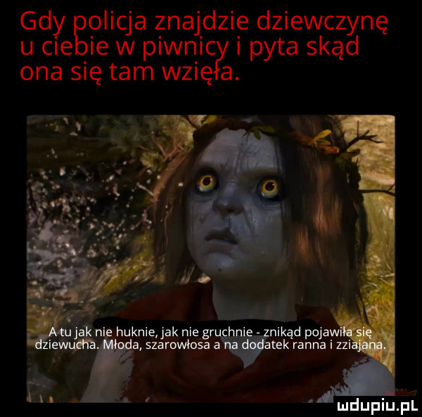 gdy bolicja znajdzie dziewczynę u cle ie w piwnic i pyta skąd ona się tam wzię a. knur ni huknie jak nie gr nikąd pojaw ia szaroimosa a tek ranna i zhi. abakankami itw w. mdupiupl